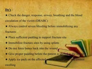 Do’s :
★ Check the danger, response, airway, breathing and the blood
circulation of the victim (DRABC)
★ Always control severe bleeding before immobilizing any
fractures
★ Place sufficient padding to support fracture site
★ Immobilize fracture sites by using splints
★ Do not force bones back into the wound
★ Give proper padding before the patient is shifted to the hospital
★ Apply ice pack on the affected area to reduce pain and control
swelling
 