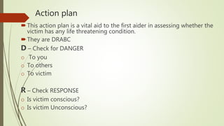 Action plan
This action plan is a vital aid to the first aider in assessing whether the
victim has any life threatening condition.
They are DRABC
D – Check for DANGER
o To you
o To others
o To victim
R – Check RESPONSE
o Is victim conscious?
o Is victim Unconscious?
 