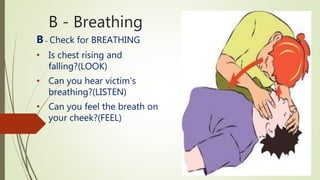 B - Breathing
B– Check for BREATHING
• Is chest rising and
falling?(LOOK)
• Can you hear victim’s
breathing?(LISTEN)
• Can you feel the breath on
your cheek?(FEEL)
 