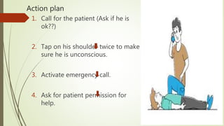 Action plan
1. Call for the patient (Ask if he is
ok??)
2. Tap on his shoulder twice to make
sure he is unconscious.
3. Activate emergency call.
4. Ask for patient permission for
help.
 