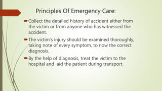 Principles Of Emergency Care:
Collect the detailed history of accident either from
the victim or from anyone who has witnessed the
accident.
The victim’s injury should be examined thoroughly,
taking note of every symptom, to now the correct
diagnosis.
By the help of diagnosis, treat the victim to the
hospital and aid the patient during transport.
 