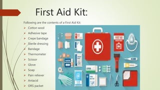 First Aid Kit:
Following are the contents of a First Aid Kit:
 Cotton wool
 Adhesive tape
 Crepe bandage
 Sterile dressing
 Bandage
 Thermometer
 Scissor
 Glove
 Soap
 Pain reliever
 Antacid
 ORS packet
 