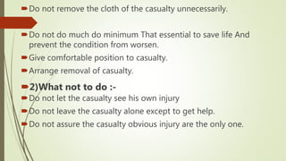 Do not remove the cloth of the casualty unnecessarily.
Do not do much do minimum That essential to save life And
prevent the condition from worsen.
Give comfortable position to casualty.
Arrange removal of casualty.
2)What not to do :-
Do not let the casualty see his own injury
Do not leave the casualty alone except to get help.
Do not assure the casualty obvious injury are the only one.
 