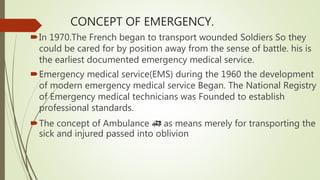 CONCEPT OF EMERGENCY.
In 1970.The French began to transport wounded Soldiers So they
could be cared for by position away from the sense of battle. his is
the earliest documented emergency medical service.
Emergency medical service(EMS) during the 1960 the development
of modern emergency medical service Began. The National Registry
of Emergency medical technicians was Founded to establish
professional standards.
The concept of Ambulance 🚑 as means merely for transporting the
sick and injured passed into oblivion
 