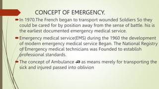 CONCEPT OF EMERGENCY.
In 1970.The French began to transport wounded Soldiers So they
could be cared for by position away from the sense of battle. his is
the earliest documented emergency medical service.
Emergency medical service(EMS) during the 1960 the development
of modern emergency medical service Began. The National Registry
of Emergency medical technicians was Founded to establish
professional standards.
The concept of Ambulance 🚑 as means merely for transporting the
sick and injured passed into oblivion
 