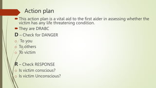 Action plan
This action plan is a vital aid to the first aider in assessing whether the
victim has any life threatening condition.
They are DRABC
D – Check for DANGER
o To you
o To others
o To victim
R – Check RESPONSE
o Is victim conscious?
o Is victim Unconscious?
 