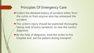 Principles Of Emergency Care:
Collect the detailed history of accident either from
the victim or from anyone who has witnessed the
accident.
The victim’s injury should be examined thoroughly,
taking note of every symptom, to now the correct
diagnosis.
By the help of diagnosis, treat the victim to the
hospital and aid the patient during transport.
 