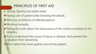 PRINCIPLES OF FIRST AID
 Acting. Quickly but stable mind.
Taking care of patient after knowing the details.
Winning confidence of affected person.
Working honestly.
Telling the truth about the seriousness of the victims condition to his
relatives.
Try to Understand the cause of Injury or disease. And prevent the
situation from worsening.
Don’t allow the crown gather around the patient.
 