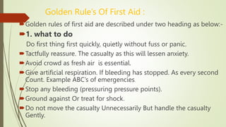 Golden Rule’s Of First Aid :
Golden rules of first aid are described under two heading as below:-
1. what to do
Do first thing first quickly, quietly without fuss or panic.
Tactfully reassure. The casualty as this will lessen anxiety.
Avoid crowd as fresh air is essential.
Give artificial respiration. If bleeding has stopped. As every second
Count. Example ABC’s of emergencies.
Stop any bleeding (pressuring pressure points).
Ground against Or treat for shock.
Do not move the casualty Unnecessarily But handle the casualty
Gently.
 