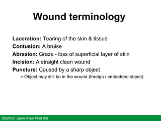 Wound terminology
Stratford Upon Avon First Aid
Laceration: Tearing of the skin & tissue
Contusion: A bruise
Abrasion: Graze - loss of superficial layer of skin
Incision: A straight clean wound
Puncture: Caused by a sharp object
> Object may still be in the wound (foreign / embedded object)
 