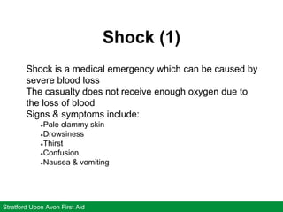 Shock (1)
Stratford Upon Avon First Aid
Shock is a medical emergency which can be caused by
severe blood loss
The casualty does not receive enough oxygen due to
the loss of blood
Signs & symptoms include:
●Pale clammy skin
●Drowsiness
●Thirst
●Confusion
●Nausea & vomiting
 