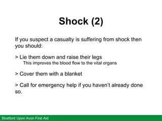 Shock (2)
Stratford Upon Avon First Aid
If you suspect a casualty is suffering from shock then
you should:
> Lie them down and raise their legs
This improves the blood flow to the vital organs
> Cover them with a blanket
> Call for emergency help if you haven’t already done
so.
 