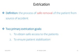 Extrication
8/26/2023 BY: MEAZA LEMA 11
 Definition: the process of safe removal of the patient from
source of accident
 Two primary extrication goals:
1. To obtain safe access to the patients
2. To ensure patient stabilization
 