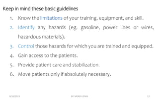 Keep in mind these basic guidelines
1. Know the limitations of your training, equipment, and skill.
2. Identify any hazards (eg, gasoline, power lines or wires,
hazardous materials).
3. Control those hazards for which you are trained and equipped.
4. Gain access to the patients.
5. Provide patient care and stabilization.
6. Move patients only if absolutely necessary.
8/26/2023 BY: MEAZA LEMA 12
 