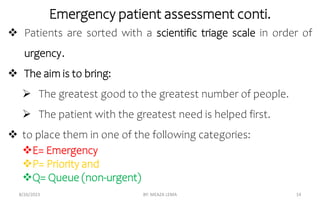 Emergency patient assessment conti.
8/26/2023 BY: MEAZA LEMA 14
 Patients are sorted with a scientific triage scale in order of
urgency.
 The aim is to bring:
 The greatest good to the greatest number of people.
 The patient with the greatest need is helped first.
 to place them in one of the following categories:
E= Emergency
P= Priority and
Q= Queue (non-urgent)
 