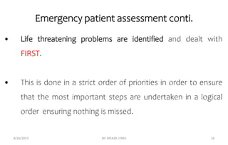Emergency patient assessment conti.
8/26/2023 BY: MEAZA LEMA 16
• Life threatening problems are identified and dealt with
FIRST.
• This is done in a strict order of priorities in order to ensure
that the most important steps are undertaken in a logical
order ensuring nothing is missed.
 