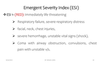 Emergent Severity Index (ESI)
ESI 1- (RED): Immediately life threatening
 Respiratory failure, severe respiratory distress
 facial, neck, chest injuries,
 severe hemorrhage, unstable vital signs (shock),
 Coma with airway obstruction, convulsions, chest
pain with unstable v/s.
8/26/2023 BY: MEAZA LEMA 18
 
