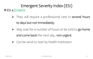 Emergent Severity Index (ESI)
ESI 4 (Green):
 They will require a professional care in several hours
to days but not immediately.
 May wait for a number of hours or be told to go home
and come back the next day, non urgent.
 Can be send to near by health institution
8/26/2023 BY: MEAZA LEMA 21
 