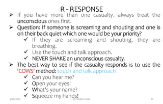 R - RESPONSE
 If you have more than one casualty, always treat the
unconscious ones first.
 Question: If someone is screaming and shouting and one is
on their back quiet which one would be your priority?
 If they are screaming and shouting, they are
breathing.
 Use the touch and talk approach.
 NEVER SHAKE an unconscious casualty.
 The best way to see if the casualty responds is to use the
'COWS' method: touch and talk approach
 Can you hear me?
 Open your eyes!
 What's your name?
 Squeeze my hands!
8/26/2023 BY: MEAZA LEMA 24
 