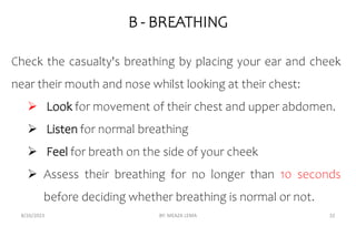B - BREATHING
8/26/2023 BY: MEAZA LEMA 32
Check the casualty's breathing by placing your ear and cheek
near their mouth and nose whilst looking at their chest:
 Look for movement of their chest and upper abdomen.
 Listen for normal breathing
 Feel for breath on the side of your cheek
 Assess their breathing for no longer than 10 seconds
before deciding whether breathing is normal or not.
 