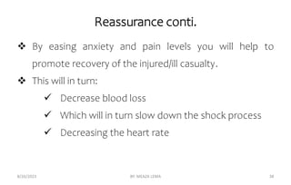 Reassurance conti.
 By easing anxiety and pain levels you will help to
promote recovery of the injured/ill casualty.
 This will in turn:
 Decrease blood loss
 Which will in turn slow down the shock process
 Decreasing the heart rate
8/26/2023 BY: MEAZA LEMA 38
 