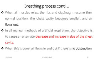  When all muscles relax, the ribs and diaphragm resume their
normal position, the chest cavity becomes smaller, and air
flows out.
 In all manual methods of artificial respiration, the objective is
to cause an alternate decrease and increase in size of the chest
cavity.
 When this is done, air flows in and out if there is no obstruction
8/26/2023 BY: MEAZA LEMA 44
Breathing process conti…
 