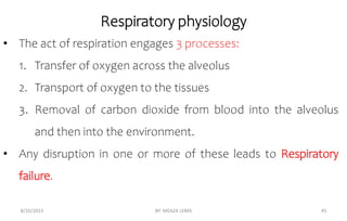 Respiratory physiology
8/26/2023 BY: MEAZA LEMA 45
• The act of respiration engages 3 processes:
1. Transfer of oxygen across the alveolus
2. Transport of oxygen to the tissues
3. Removal of carbon dioxide from blood into the alveolus
and then into the environment.
• Any disruption in one or more of these leads to Respiratory
failure.
 