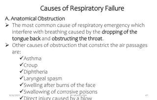 Causes of Respiratory Failure
8/26/2023 BY: MEAZA LEMA 47
A. Anatomical Obstruction
 The most common cause of respiratory emergency which
interfere with breathing caused by the dropping of the
tongue back and obstructing the throat.
 Other causes of obstruction that constrict the air passages
are:
Asthma
Croup
Diphtheria
Laryngeal spasm
Swelling after burns of the face
Swallowing of corrosive poisons
 
