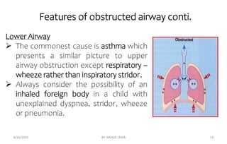 Features of obstructed airway conti.
8/26/2023 BY: MEAZA LEMA 54
Lower Airway
 The commonest cause is asthma which
presents a similar picture to upper
airway obstruction except respiratory –
wheeze rather than inspiratory stridor.
 Always consider the possibility of an
inhaled foreign body in a child with
unexplained dyspnea, stridor, wheeze
or pneumonia.
 
