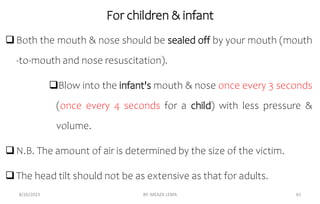 For children & infant
Both the mouth & nose should be sealed off by your mouth (mouth
-to-mouth and nose resuscitation).
Blow into the infant's mouth & nose once every 3 seconds
(once every 4 seconds for a child) with less pressure &
volume.
N.B. The amount of air is determined by the size of the victim.
The head tilt should not be as extensive as that for adults.
8/26/2023 BY: MEAZA LEMA 61
 