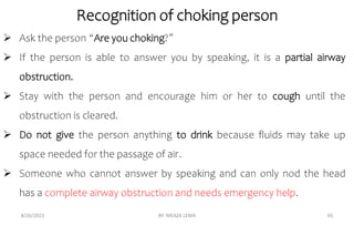 Recognition of choking person
8/26/2023 BY: MEAZA LEMA 65
 Ask the person “Are you choking?”
 If the person is able to answer you by speaking, it is a partial airway
obstruction.
 Stay with the person and encourage him or her to cough until the
obstruction is cleared.
 Do not give the person anything to drink because fluids may take up
space needed for the passage of air.
 Someone who cannot answer by speaking and can only nod the head
has a complete airway obstruction and needs emergency help.
 