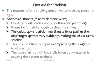First Aid for Choking
8/26/2023 BY: MEAZA LEMA 66
 The treatment for a choking person varies with the person's
age.
 Abdominal thrusts (“Heimlich maneuver")
 Used for adults & children older than one year of age.
 It may be forceful enough to clear the airway.
 The quick, upward abdominal thrusts force pushes the
diaphragm upward very suddenly, making the chest cavity
smaller.
 This has the effect of rapidly compressing the lungs and
forcing air out.
 The rush of air out will hopefully force out whatever is
causing the person to choke.
 
