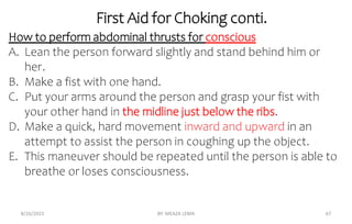 First Aid for Choking conti.
8/26/2023 BY: MEAZA LEMA 67
How to perform abdominal thrusts for conscious
A. Lean the person forward slightly and stand behind him or
her.
B. Make a fist with one hand.
C. Put your arms around the person and grasp your fist with
your other hand in the midline just below the ribs.
D. Make a quick, hard movement inward and upward in an
attempt to assist the person in coughing up the object.
E. This maneuver should be repeated until the person is able to
breathe or loses consciousness.
 