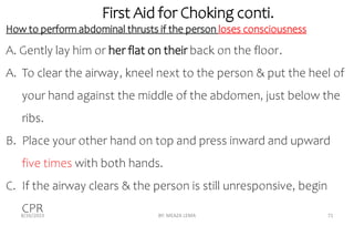 First Aid for Choking conti.
8/26/2023 BY: MEAZA LEMA 71
How to perform abdominal thrusts if the person loses consciousness
A. Gently lay him or her flat on their back on the floor.
A. To clear the airway, kneel next to the person & put the heel of
your hand against the middle of the abdomen, just below the
ribs.
B. Place your other hand on top and press inward and upward
five times with both hands.
C. If the airway clears & the person is still unresponsive, begin
CPR
 