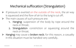 Mechanical suffocation (Strangulation)
8/26/2023 BY: MEAZA LEMA 78
 If pressure is exerted on the outside of the neck, the air way
is squeezed and the flow of air to the lung is cut off.
 The main causes of such pressure are:
1. Hanging- suspension of the body by rope around the
neck or throat.
2. Strangulation- constriction or squeezing around the
neck or throat.
 Hanging may cause a broken neck; for this reason, a casualty
in this situation must be handled very carefully.
 
