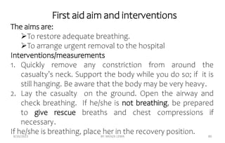 First aid aim and interventions
8/26/2023 BY: MEAZA LEMA 80
The aims are:
To restore adequate breathing.
To arrange urgent removal to the hospital
Interventions/measurements
1. Quickly remove any constriction from around the
casualty’s neck. Support the body while you do so; if it is
still hanging. Be aware that the body may be very heavy.
2. Lay the casualty on the ground. Open the airway and
check breathing. If he/she is not breathing, be prepared
to give rescue breaths and chest compressions if
necessary.
If he/she is breathing, place her in the recovery position.
 