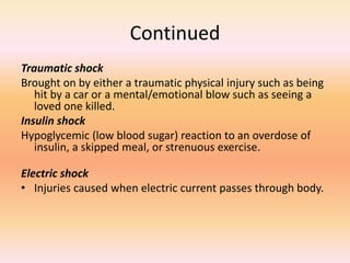 Continued
Traumatic shock
Brought on by either a traumatic physical injury such as being
hit by a car or a mental/emotional blow such as seeing a
loved one killed.
Insulin shock
Hypoglycemic (low blood sugar) reaction to an overdose of
insulin, a skipped meal, or strenuous exercise.
Electric shock
• Injuries caused when electric current passes through body.
 