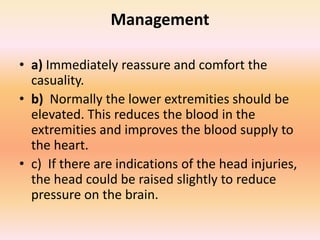 Management
• a) Immediately reassure and comfort the
casuality.
• b) Normally the lower extremities should be
elevated. This reduces the blood in the
extremities and improves the blood supply to
the heart.
• c) If there are indications of the head injuries,
the head could be raised slightly to reduce
pressure on the brain.
 
