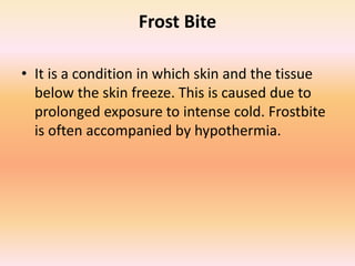 Frost Bite
• It is a condition in which skin and the tissue
below the skin freeze. This is caused due to
prolonged exposure to intense cold. Frostbite
is often accompanied by hypothermia.
 