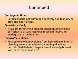 Continued
Cardiogenic Shock
• Cardiac muscle not pumping effectively due to injury or
previous heart attack.
Circulatory shock,
• It is a life-threatening medical condition of low blood
perfusion to tissues resulting in cellular injury and
inadequate tissue function.
Hypovolemic shock
• Related to low bloodvolume from hemorrhage, internal
bleeding, severe dehydration, vomiting, diarrhea,
uncontrolled diabetes, large areas of severely-burned
skin, or extreme heat stress.
 