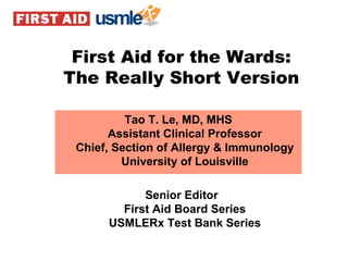 Tao T. Le, MD, MHS Assistant Clinical Professor Chief, Section of Allergy & Immunology University of Louisville Senior Editor First Aid Board Series USMLERx Test Bank Series First Aid for the Wards: The Really Short Version 