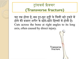 ट्रांसवर्स फ्रै क्चर
(Transverse fracture)
यह तब होता है, जब टूट-फू ट हड्डी के किसी बड़े टुकड़े में
होने की बजाए शरीर के छोटे-छोटे हिस्सों में होती है।
Cuts across the bone at right angles to its long
axis, often caused by direct injury.
 