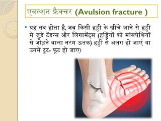 एवल्शन फ्रै क्चर (Avulsion fracture )
 यह तब होता है, जब किसी हड्डी के खींचे जाने से हड्डी
से जुड़े टेंडन्स और लिगामेंट्स (हड्डियों को मांसपेशियों
से जोड़ने वाला नरम ऊतक) हड्डी से अलग हो जाएं या
उनमें टूट- फूट हो जाए।
 
