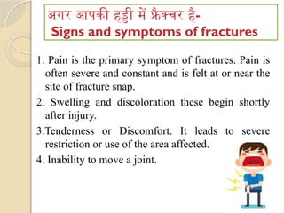 अगर आपकी हड्डी में फ्रै क्चर है-
Signs and symptoms of fractures
1. Pain is the primary symptom of fractures. Pain is
often severe and constant and is felt at or near the
site of fracture snap.
2. Swelling and discoloration these begin shortly
after injury.
3.Tenderness or Discomfort. It leads to severe
restriction or use of the area affected.
4. Inability to move a joint.
 