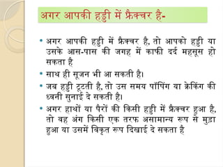  अगर आपकी हड्डी में फ्रैक्चर है, तो आपको हड्डी या
उसके आस-पास की जगह में काफी दर्द महसूस हो
सकता है
 साथ ही सूजन भी आ सकती है।
 जब हड्डी टूटती है, तो उस समय पॉपिंग या क्रेकिंग की
ध्वनी सुनाई दे सकती है।
 अगर हाथों या पैरों की किसी हड्डी में फ्रै क्चर हुआ है,
तो वह अंग किसी एक तरफ असामान्य रूप से मुड़ा
हुआ या उसमें विकृत रूप दिखाई दे सकता है
अगर आपकी हड्डी में फ्रै क्चर है-
 