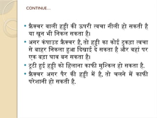 CONTINUE…
 फ्रैक्चर वाली हड्डी की ऊपरी त्वचा नीली हो सकती है
या खून भी निकल सकता है।
 अगर कंपाउड फ्रैक्चर है, तो हड्डी का कोई टुकड़ा त्वचा
से बाहर निकला हुआ दिखाई दे सकता है और वहां पर
एक बड़ा घाव बन सकता है।
 टूटी हुई हड्डी को हिलाना काफी मुश्किल हो सकता है.
 फ्रैक्चर अगर पैर की हड्डी में है, तो चलने में काफी
परेशानी हो सकती है.
 