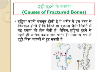 हड्डी टूटने के कारण
(Causes of Fractured Bones)
 हड्डियां काफी मजबूत होती है ये शरीर में इस तरह से
डिजाइन होती हैं कि गिरने या दुर्घटना जैसी स्थिति में
यह दबाव को झेल लेती हैं। लेकिन, हड्डियां टूटने से
पहले ही अधिक दबाव झेल पाती हैं। सामान्य रूप से
हड्डी निम्न कारणों से टूट सकती है।
 