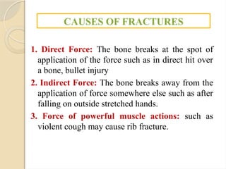 1. Direct Force: The bone breaks at the spot of
application of the force such as in direct hit over
a bone, bullet injury
2. Indirect Force: The bone breaks away from the
application of force somewhere else such as after
falling on outside stretched hands.
3. Force of powerful muscle actions: such as
violent cough may cause rib fracture.
CAUSES OF FRACTURES
 