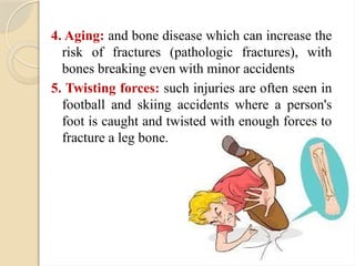 4. Aging: and bone disease which can increase the
risk of fractures (pathologic fractures), with
bones breaking even with minor accidents
5. Twisting forces: such injuries are often seen in
football and skiing accidents where a person's
foot is caught and twisted with enough forces to
fracture a leg bone.
 