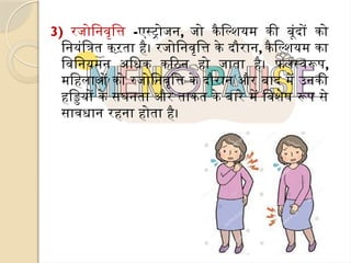 3) रजोनिवृत्ति -एस्ट्रोजन, जो कैल्शियम की बूंदों को
नियंत्रित करता है। रजोनिवृत्ति के दौरान, कैल्शियम का
विनियमन अधिक कठिन हो जाता है। फलस्वरूप,
महिलाओं को रजोनिवृत्ति के दौरान और बाद में उनकी
हड्डियों के सघनता और ताकत के बारे में विशेष रूप से
सावधान रहना होता है।
 